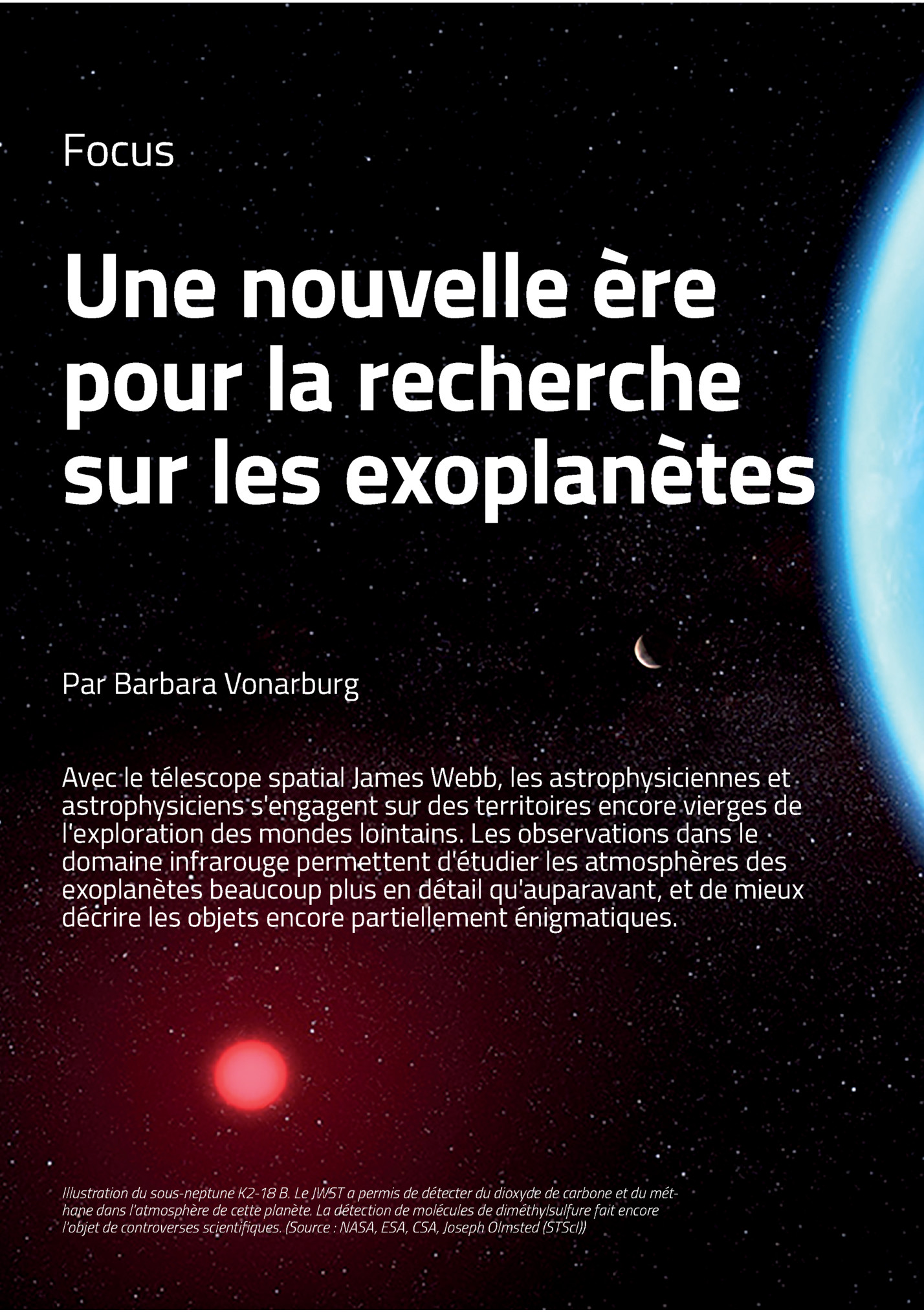 Focus

Une Nouvelle ère
Pour La Recherche
Sur Les Exoplanètes
Par Barbara Vonarburg
Avec Le Télescope Spatial James Webb, Les Astrophysiciennes Et
Astrophysiciens S'engagent Sur Des Territoires Encore Vierges De
L'exploration Des Mondes Lointains....